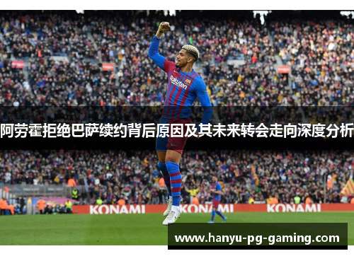 阿劳霍拒绝巴萨续约背后原因及其未来转会走向深度分析 阿劳霍拒绝巴萨续约背后原因及其未来转会走向深度分析