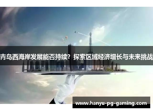 青岛西海岸发展能否持续？探索区域经济增长与未来挑战