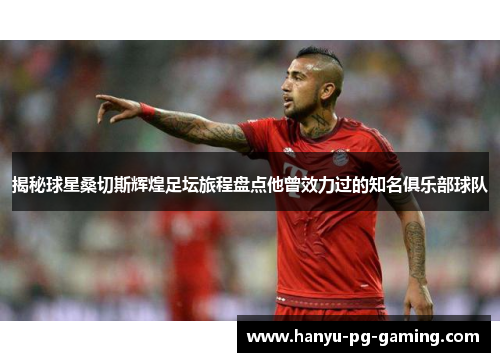 揭秘球星桑切斯辉煌足坛旅程盘点他曾效力过的知名俱乐部球队 揭秘球星桑切斯辉煌足坛旅程盘点他曾效力过的知名俱乐部球队