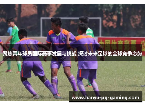 聚焦青年球员国际赛事发展与挑战 探讨未来足球的全球竞争态势