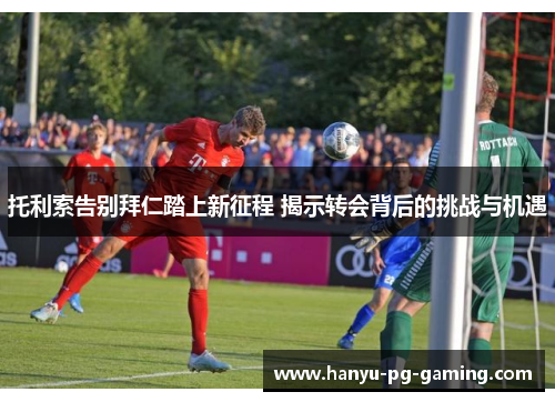 托利索告别拜仁踏上新征程 揭示转会背后的挑战与机遇