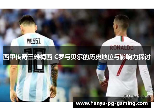 西甲传奇三雄梅西 C罗与贝尔的历史地位与影响力探讨